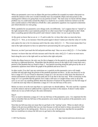 Calculus II
When our parametric curve was an ellipse (the previous problem for example) no matter what point we
started the analysis at the curve would eventually trace out around the ellipse and end up back at the
starting point without ever going back over any portion of itself. The main issue we faced with the ellipse
problem was we could rotate around the ellipse in a clockwise or a counter clockwise motion to do this
and a careful analysis of the behavior of both the x and y parametric equations was required to determine
just which direction we were going.
With a parabola for our parametric curve things work a lot differently. Let’s suppose that we “started” at
the right end point (this is just randomly picked for no other reason that I’m right handed so don’t think
there is anything special about this point!) and it doesn’t matter what t we use to get to that point.
At this point we know that we are at 4x = and in order for x to have that value we must also have
( )1
4sin 1t = . Now, as we increase t from this point (again it doesn’t matter just what the value of t is) the
only option for sine is for it to decrease until it has the value ( )1
4sin 1t = − . This in turn means that if we
start at the right end point we have no option but to proceed along the curve going to the left.
However, we don’t just reach the left end point and then stop! Once we are at ( )1
4sin 1t = − if we further
increase t we know that sine will also increase until it has the value ( )1
4sin 1t = and so we must move
back along the curve to the right until we are back at the right end point.
Unlike the ellipse however, the only way for this to happen is for the particle to go back over the parabola
moving in a rightward direction. Remember that the particle moves to the right or left it must trace out a
portion of the parabola that we found in Step 1! Any particle traveling along the path given by the set of
parametric equations must follow the graph of the parabola and never leave it.
In other words, if we don’t put any restrictions on t a particle on this parametric curve will simply
oscillate left and right along the portion of the parabola sketched out above. In this case however we do
have a range of t’s so we’ll need to determine a range of t’s for one trace to fully know the direction of
motion information of the particle on this path and we’ll do that in the next step. With a restriction on the
range of t’s it is possible that the particle won’t make a full trace or it might retrace some or all of the
curve so we can’t say anything definite about the direction of motion for the particle over the full range of
t’s until the next step when we determine a range of t’s for one full trace of the curve.
Before we move on to the next step there is a quick topic we should address. We only used the x equation
to do this analysis and never addressed the y-equation anywhere in the analysis. It doesn’t really matter
which one we use as both will give the same information.
Step 4
Now we need to determine a range of t’s for one full trace of the parametric curve. It is important for this
step to remember that one full trace of the parametric curve means that no portion of the parametric curve
can be retraced.
Note that one full trace does not mean that we get back to the “starting” point. When we dealt with an
ellipse in the previous problem that was one trace because we did not need to retrace any portion of the
ellipse to get back to the starting point. However, as we saw in the previous step that for our parabola
here we would have to retrace the full curve to get back to the starting point.
© 2007 Paul Dawkins 165 http://tutorial.math.lamar.edu/terms.aspx
 