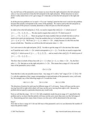 Calculus II
So, one full trace of the parametric curve means we move from the right end point to the left end point
only or visa-versa and move from the left end point to the right end point. Which direction we move
doesn’t really matter here so let’s get a range of t’s that take us from the left end point to the right end
point.
In all the previous problems we’ve used 0t = as our “starting” point but that won’t work for this problem
because that actually corresponds to the vertex of the parabola. We want to start at the left end point so
the first part of this process is actually determine a t that will put us at the left end point.
In order to be at the left end point, ( )4,1− , we need to require that ( )1
4sin 1t = − which occurs if
5 3 71
4 2 2 2 2, , , , ,t π π π π
= − − . We also need to require that ( )1
4cos 0t = which occurs if
3 31
4 2 2 2 2, , , , ,t π π π π
= − − . There are going to be many numbers that are in both lists here so all we
need to do is pick one and proceed. From the numbers that we’ve listed here we could use either
1
4 2t π
= − or 31
4 2t π
= . We’ll use 1
4 2t π
= − , i.e. when 2t π= − , simply because it is the first one that
occurs in both lists. Therefore we will be at the left end point when 2t π= − .
Let’s now move to the right end point, ( )4,1 . In order to get the range of t’s for one trace this means
we’ll need the next t with 2t π> − (which corresponds to 1
4 2t π
> − ). To do this we need to require that
( )1
4sin 1t = which occurs if 3 5 91
4 2 2 2 2, , , , ,t π π π π
= − and we need to that ( )1
4cos 0t = which occurs if
3 31
4 2 2 2 2, , , , ,t π π π π
= − − . .
The first t that is in both of these lists with 1
4 2t π
> − is then 1
4 2t π
= , i.e. when 2t π= . So, the first t
after 2t π= − that puts us at the right end point is 2t π= . This means that a range of t’s for one full
trace of the parametric curve is then,
2 2tπ π− ≤ ≤
Note that this is only one possible answer here. Any range of t’s with a “net” range of ( )2 2 4π π π− − =
t’s, with the endpoints of the t range corresponding to start/end points of the parametric curve, will work.
So, for example, any of the following ranges of t’s would also work.
6 2 2 6 6 10t t tπ π π π π π− ≤ ≤ − ≤ ≤ ≤ ≤
The direction of motion for each may be different range of t’s of course. Some will trace out the curve
moving from left to right while others will trace out the curve moving from right to left. Because the
problem did not specify a particular direction any would work.
Note as well that the range 2 2tπ π− ≤ ≤ falls completely inside the given range of t’s specified in the
problem and so we know that the particle will trace out the curve more than once over the full range of
t’s. Determining just how many times it traces over the curve will be determined in the next step.
Step 5
Now that we have a range of t’s for one full trace of the parametric curve we can determine the number of
traces the particle makes.
© 2007 Paul Dawkins 166 http://tutorial.math.lamar.edu/terms.aspx
 