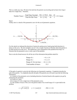 Calculus II
This is a really easy step. We know the total time the particle was traveling and we know how long it
takes for a single trace. Therefore,
( )
( )
34 52Total Time Traveled 86 43
Number Traces = 21.5 traces
Time for One Trace 2 2 4 2
π π π
π π π
− −
= = = =
− −
Step 6
Finally, here is a sketch of the parametric curve for this set of parametric equations.
For this sketch we indicated the direction of motion by putting arrow heads going both directions in
places on the curve. We also included a set of t’s for a couple of points to illustrate where the particle is
at while tracing out of the curve. The dashed line is the continuation of the parabola from Step 1 to
illustrate that our parametric curve is only a part of the parabola.
Here is also the formal answers for all the rest of the information that problem asked for.
Range of : 4 4
Range of : 1 1
Range of for one trace : 2 2
Total number of traces : 21.5
x x
y y
t tπ π
− ≤ ≤
− ≤ ≤
− ≤ ≤
9.The path of a particle is given by the following set of parametric equations. Completely describe the
path of the particle. To completely describe the path of the particle you will need to provide the following
information.
(i) A sketch of the parametric curve (including direction of motion) based on the equation you get by
eliminating the parameter.
(ii) Limits on x and y.
(iii) A range of t’s for a single trace of the parametric curve.
(iv) The number of traces of the curve the particle makes if an overall range of t’s is provided in the
problem.
( ) ( )5 51
2 3 24 cos 1 cos 48 2x t y t tπ π= + = + − ≤ ≤
© 2007 Paul Dawkins 167 http://tutorial.math.lamar.edu/terms.aspx
 