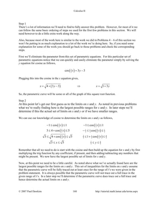 Calculus II
Step 1
There’s a lot of information we’ll need to find to fully answer this problem. However, for most of it we
can follow the same basic ordering of steps we used for the first few problems in this section. We will
need however to do a little extra work along the way.
Also, because most of the work here is similar to the work we did in Problems 4 – 6 of this section we
won’t be putting in as much explanation to a lot of the work we’re doing here. So, if you need some
explanation for some of the work you should go back to those problems and check the corresponding
steps.
First we’ll eliminate the parameter from this set of parametric equations. For this particular set of
parametric equations notice that we can quickly and easily eliminate the parameter simply by solving the
y equation for cosine as follows,
( )5
2cos 3 3t y= −
Plugging this into the cosine in the x equation gives,
( )4 3 3 1 3x y x y= + − ⇒ = +
So, the parametric curve will be some or all of the graph of this square root function.
Step 2
At this point let’s get our first guess as to the limits on x and y. As noted in previous problems
what we’re really finding here is the largest possible ranges for x and y. In later steps we’ll
determine if this the actual set of limits on x and y or if we have smaller ranges.
We can use our knowledge of cosine to determine the limits on x and y as follows,
( ) ( )
( ) ( )
( ) ( )
5 5
2 2
5 51 1 1
2 3 3 2 3
5 52 1 4
2 3 3 2 3
2 4
3 3
1 cos 1 1 cos 1
3 4 cos 5 cos
3 4 cos 5 1 cos
3 5
t t
t t
t t
x y
− ≤ ≤ − ≤ ≤
≤ + ≤ − ≤ ≤
≤ + ≤ ≤ + ≤
≤ ≤ ≤ ≤
Remember that all we need to do is start with the cosine and then build up the equation for x and y by first
multiplying the trig function by any coefficient, if present, and then adding/subtracting any numbers that
might be present. We now have the largest possible set of limits for x and y.
Now, at this point we need to be a little careful. As noted above what we’ve actually found here are the
largest possible ranges for the limits on x and y. This set of inequalities for the limits on x and y assume
that the parametric curve will be fully traced out at least once for the range of t’s we were given in the
problem statement. It is always possible that the parametric curve will not trace out a full trace in the
given range of t’s. In a later step we’ll determine if the parametric curve does trace out a full trace and
hence determine the actual limits on x and y.
© 2007 Paul Dawkins 168 http://tutorial.math.lamar.edu/terms.aspx
 