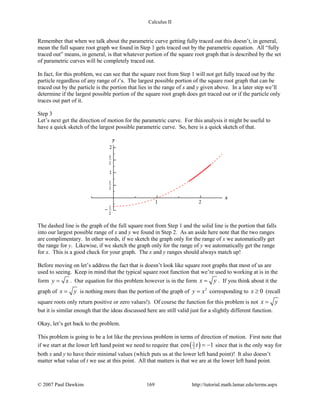 Calculus II
Remember that when we talk about the parametric curve getting fully traced out this doesn’t, in general,
mean the full square root graph we found in Step 1 gets traced out by the parametric equation. All “fully
traced out” means, in general, is that whatever portion of the square root graph that is described by the set
of parametric curves will be completely traced out.
In fact, for this problem, we can see that the square root from Step 1 will not get fully traced out by the
particle regardless of any range of t’s. The largest possible portion of the square root graph that can be
traced out by the particle is the portion that lies in the range of x and y given above. In a later step we’ll
determine if the largest possible portion of the square root graph does get traced out or if the particle only
traces out part of it.
Step 3
Let’s next get the direction of motion for the parametric curve. For this analysis it might be useful to
have a quick sketch of the largest possible parametric curve. So, here is a quick sketch of that.
The dashed line is the graph of the full square root from Step 1 and the solid line is the portion that falls
into our largest possible range of x and y we found in Step 2. As an aside here note that the two ranges
are complimentary. In other words, if we sketch the graph only for the range of x we automatically get
the range for y. Likewise, if we sketch the graph only for the range of y we automatically get the range
for x. This is a good check for your graph. The x and y ranges should always match up!
Before moving on let’s address the fact that is doesn’t look like square root graphs that most of us are
used to seeing. Keep in mind that the typical square root function that we’re used to working at is in the
form y x= . Our equation for this problem however is in the form x y= . If you think about it the
graph of x y= is nothing more than the portion of the graph of 2
y x= corresponding to 0x ≥ (recall
square roots only return positive or zero values!). Of course the function for this problem is not x y=
but it is similar enough that the ideas discussed here are still valid just for a slightly different function.
Okay, let’s get back to the problem.
This problem is going to be a lot like the previous problem in terms of direction of motion. First note that
if we start at the lower left hand point we need to require that ( )5
2cos 1t = − since that is the only way for
both x and y to have their minimal values (which puts us at the lower left hand point)! It also doesn’t
matter what value of t we use at this point. All that matters is that we are at the lower left hand point.
© 2007 Paul Dawkins 169 http://tutorial.math.lamar.edu/terms.aspx
 