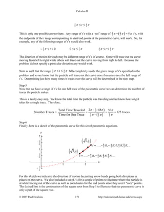 Calculus II
2 4
5 5tπ π≤ ≤
This is only one possible answer here. Any range of t’s with a “net” range of ( )4 2 2
5 5 5π π π− =t’s, with
the endpoints of the t range corresponding to start/end points of the parametric curve, will work. So, for
example, any of the following ranges of t’s would also work.
62 2 4
5 5 5 50 0t t tπ π π π− ≤ ≤ ≤ ≤ ≤ ≤
The direction of motion for each may be different range of t’s of course. Some will trace out the curve
moving from left to right while others will trace out the curve moving from right to left. Because the
problem did not specify a particular direction any would work.
Note as well that the range 2 4
5 5tπ π≤ ≤ falls completely inside the given range of t’s specified in the
problem and so we know that the particle will trace out the curve more than once over the full range of
t’s. Determining just how many times it traces over the curve will be determined in the next step.
Step 5
Now that we have a range of t’s for one full trace of the parametric curve we can determine the number of
traces the particle makes.
This is a really easy step. We know the total time the particle was traveling and we know how long it
takes for a single trace. Therefore,
( )
( )4 2 2
5 5 5
2 48Total Time Traveled 50
Number Traces = 125 traces
Time for One Trace
π π π
π π π
− −
= = =
−
Step 6
Finally, here is a sketch of the parametric curve for this set of parametric equations.
For this sketch we indicated the direction of motion by putting arrow heads going both directions in
places on the curve. We also included a set of t’s for a couple of points to illustrate where the particle is
at while tracing out of the curve as well as coordinates for the end points since they aren’t “nice” points..
The dashed line is the continuation of the square root from Step 1 to illustrate that our parametric curve is
only a part of the square root.
© 2007 Paul Dawkins 171 http://tutorial.math.lamar.edu/terms.aspx
 