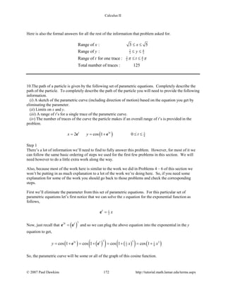 Calculus II
Here is also the formal answers for all the rest of the information that problem asked for.
2 4
3 3
2 4
5 5
Range of : 3 5
Range of :
Range of for one trace :
Total number of traces : 125
x x
y y
t tπ π
≤ ≤
≤ ≤
≤ ≤
10.The path of a particle is given by the following set of parametric equations. Completely describe the
path of the particle. To completely describe the path of the particle you will need to provide the following
information.
(i) A sketch of the parametric curve (including direction of motion) based on the equation you get by
eliminating the parameter.
(ii) Limits on x and y.
(iii) A range of t’s for a single trace of the parametric curve.
(iv) The number of traces of the curve the particle makes if an overall range of t’s is provided in the
problem.
( )3 3
42 cos 1 0t t
x y t= = + ≤ ≤e e
Step 1
There’s a lot of information we’ll need to find to fully answer this problem. However, for most of it we
can follow the same basic ordering of steps we used for the first few problems in this section. We will
need however to do a little extra work along the way.
Also, because most of the work here is similar to the work we did in Problems 4 – 6 of this section we
won’t be putting in as much explanation to a lot of the work we’re doing here. So, if you need some
explanation for some of the work you should go back to those problems and check the corresponding
steps.
First we’ll eliminate the parameter from this set of parametric equations. For this particular set of
parametric equations let’s first notice that we can solve the x equation for the exponential function as
follows,
1
2
t
x=e
Now, just recall that ( )
33t t
=e e and so we can plug the above equation into the exponential in the y
equation to get,
( ) ( )( ) ( )( ) ( )
3 33 31 1
2 8cos 1 cos 1 cos 1 cos 1t t
y x x= + = + = + = +e e
So, the parametric curve will be some or all of the graph of this cosine function.
© 2007 Paul Dawkins 172 http://tutorial.math.lamar.edu/terms.aspx
 