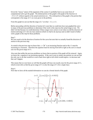 Calculus II
Given the “messy” nature of the argument of the cosine it’s probably best to use some form of
computational aid to get the graph. The dotted portion of the graph is full graph of the function on
3 5t− ≤ ≤ without regards to the actual restriction on t. The solid portion of the graph is the portion that
corresponds to the range of t’s we were given in the problem.
From this graph we can see that the range of y’ is in fact 1 1y− ≤ ≤ .
Before proceeding with the direction of motion let’s note that we could also have just graphed the curve
in many of the previous problems to determine if the work in this step was the actual range or not. We
didn’t do that because we could determine if these ranges were correct or not when we did the direction of
motion and range of t’s for one trace analysis (which we had to do anyway) and so didn’t need to bother
with a graph in this step for those problems.
Step 3
We now need to do the direction of motion for this curve but note that we actually found the direction of
motion in the previous step.
As noted in the previous step we know that 2 t
x = e is an increasing function and so the x’s must be
increasing as t increases. Therefore the equation must be moving from left to right as the curve is traced
out over the given range of t’s.
Also note that unlike the previous problems we know that no portion of the graph will be retraced. Again,
we know the x equation is an increasing equation. If the curve were to retrace any portion we can see that
the only way to do that would be to move back from right to left which would require x to decrease and
that can’t happen.
This means that we now know as well that the graph will trace out exactly once for the given range of t’s,
which in turn tells us that the given range of t’s is also the range of t’s for a single trace.
Step 4
Now that we have all the needed information we can do a formal sketch of the graph.
© 2007 Paul Dawkins 174 http://tutorial.math.lamar.edu/terms.aspx
 