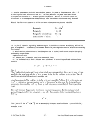 Calculus II
As with the graph above the dotted portion of the graph is full graph of the function on 3 5t− ≤ ≤
without regards to the actual restriction on t. The solid portion of the graph is the portion that
corresponds to the range of t’s we were given in the problem. We also included the t value and
coordinates of each end point for clarity although these are often not required for many problems.
Here is also the formal answers for all the rest of the information that problem asked for.
3
4
3
4
Range of : 2 2
Range of : 1 1
Range of for one trace : 0
Total number of traces : 1
x x
y y
t t
≤ ≤
− ≤ ≤
≤ ≤
e
11.The path of a particle is given by the following set of parametric equations. Completely describe the
path of the particle. To completely describe the path of the particle you will need to provide the following
information.
(i) A sketch of the parametric curve (including direction of motion) based on the equation you get by
eliminating the parameter.
(ii) Limits on x and y.
(iii) A range of t’s for a single trace of the parametric curve.
(iv) The number of traces of the curve the particle makes if an overall range of t’s is provided in the
problem.
3 6 31
2 2 8t t t
x y− − −
= = + −e e e
Step 1
There’s a lot of information we’ll need to find to fully answer this problem. However, for most of it we
can follow the same basic ordering of steps we used for the first few problems in this section. We will
need however to do a little extra work along the way.
Also, because most of the work here is similar to the work we did in Problems 4 – 6 of this section we
won’t be putting in as much explanation to a lot of the work we’re doing here. So, if you need some
explanation for some of the work you should go back to those problems and check the corresponding
steps.
First we’ll eliminate the parameter from this set of parametric equations. For this particular set of
parametric equations let’s first notice that we can solve the x equation for the exponential function as
follows,
3
2t
x−
=e
Now, just recall that ( )
26 3t t− −
=e e and so we can plug the above equation into the exponential in the y
equation to get,
© 2007 Paul Dawkins 175 http://tutorial.math.lamar.edu/terms.aspx
 