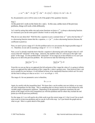 Calculus II
( ) ( ) ( )
2 26 3 3 3 2
2 8 2 8 2 2 2 8 4 4 8t t t t
y x x x x− − − −
= + − = + − = + − = + −e e e e
So, the parametric curve will be some or all of the graph of this quadratic function.
Step 2
At this point let’s work on the limits for x and y. In this case, unlike most of the previous
problems, things will work a little differently.
Let’s start by noting that unlike sine and cosine functions we know 3t−
e is always a decreasing function
as t increases (you can do some quick Calculus I work to verify this right?).
Why do we care about this? Well first the x equation is just a constant times 3t−
e and so the fact that 3t−
e
is a decreasing function means that the x equation, 31
2
t
x −
= e , is also a decreasing function (because the
coefficient is positive).
Next, we aren’t given a range of t’s for this problem and so we can assume the largest possible range of
t’s. Therefore, we are safe in assuming a range of t−∞ < < ∞ for the t’s.
Now, as we’ve already noted the know that the x equation is decreasing and so the largest value of x will
occur at the left “end point” of the range. Likewise, the smallest value of x will occur at the right “end
point” of the range. For this problem both “end points” of our range are in fact infinities so we can’t just
plug in as we did in the previous problem. We can however take the following two limits.
( ) ( )3 31 1
2 2lim lim 0
t t
t t− −
→ −∞ → ∞
=∞ =e e
From this we can see that as we approach the left end point of the t range the value of x is going to infinity
and as we approach the right end point of the t range the x value is going to zero. Note however that x can
never actually be zero because x is still defined in terms of an exponential function (which can’t be zero).
All the limit is telling us is that as we let t → ∞ we will get 0x → .
The range of x for our parametric curve is therefore,
0 x< < ∞
Again, be careful with the inequalities here! We know that x can be neither zero nor infinity so we must
use strict inequalities for this range. This is something that we always need to be on the lookout for with
variable ranges of parametric equations. Depending on the parametric equations sometimes the end
points of the ranges will be strict inequalities (as with this problem) and for others they include the end
points (as with the previous problems).
For the range of y’s we will need to do a little work to get the correct range of y’s but it won’t be as much
extra work as in previous problems and we can do it all in this step. Let’s just sketch the graph and see
what we get. Here is a quick sketch of the graph.
© 2007 Paul Dawkins 176 http://tutorial.math.lamar.edu/terms.aspx
 