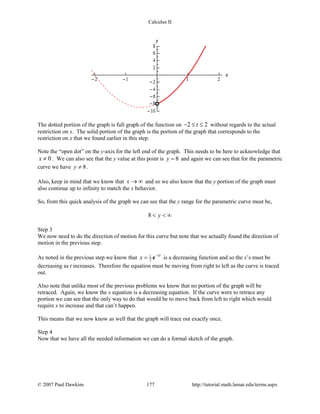 Calculus II
The dotted portion of the graph is full graph of the function on 2 2t− ≤ ≤ without regards to the actual
restriction on x. The solid portion of the graph is the portion of the graph that corresponds to the
restriction on x that we found earlier in this step.
Note the “open dot” on the y-axis for the left end of the graph. This needs to be here to acknowledge that
0x ≠ . We can also see that the y value at this point is 8y = and again we can see that for the parametric
curve we have 8y ≠ .
Also, keep in mind that we know that x → ∞ and so we also know that the y portion of the graph must
also continue up to infinity to match the x behavior.
So, from this quick analysis of the graph we can see that the y range for the parametric curve must be,
8 y< < ∞
Step 3
We now need to do the direction of motion for this curve but note that we actually found the direction of
motion in the previous step.
As noted in the previous step we know that 31
2
t
x −
= e is a decreasing function and so the x’s must be
decreasing as t increases. Therefore the equation must be moving from right to left as the curve is traced
out.
Also note that unlike most of the previous problems we know that no portion of the graph will be
retraced. Again, we know the x equation is a decreasing equation. If the curve were to retrace any
portion we can see that the only way to do that would be to move back from left to right which would
require x to increase and that can’t happen.
This means that we now know as well that the graph will trace out exactly once.
Step 4
Now that we have all the needed information we can do a formal sketch of the graph.
© 2007 Paul Dawkins 177 http://tutorial.math.lamar.edu/terms.aspx
 