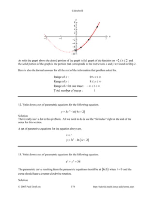 Calculus II
As with the graph above the dotted portion of the graph is full graph of the function on 2 2t− ≤ ≤ and
the solid portion of the graph is the portion that corresponds to the restrictions x and y we found in Step 2.
Here is also the formal answers for all the rest of the information that problem asked for.
Range of : 0
Range of : 8
Range of for one trace :
Total number of traces : 1
x x
y y
t t
≤ ≤ ∞
≤ ≤ ∞
− ∞ < < ∞
12. Write down a set of parametric equations for the following equation.
( )2
3 ln 4 2y x x= − +
Solution
There really isn’t a lot to this problem. All we need to do is use the “formulas” right at the end of the
notes for this section.
A set of parametric equations for the equation above are,
( )2
3 ln 4 2
x t
y t t
=
= − +
13. Write down a set of parametric equations for the following equation.
2 2
36x y+ =
The parametric curve resulting from the parametric equations should be at ( )6,0 when 0t = and the
curve should have a counter clockwise rotation.
Solution
© 2007 Paul Dawkins 178 http://tutorial.math.lamar.edu/terms.aspx
 