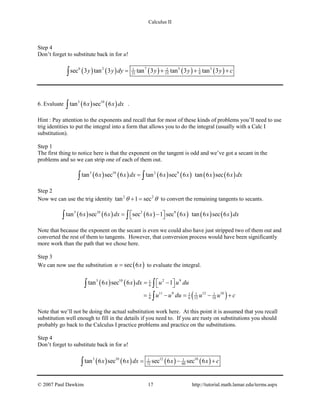 Calculus II
Step 4
Don’t forget to substitute back in for u!
( ) ( ) ( ) ( ) ( )6 2 7 5 31 2 1
21 15 9sec 3 tan 3 tan 3 tan 3 tan 3y y dy y y y c= + + +∫
6. Evaluate ( ) ( )3 10
tan 6 sec 6x x dx∫ .
Hint : Pay attention to the exponents and recall that for most of these kinds of problems you’ll need to use
trig identities to put the integral into a form that allows you to do the integral (usually with a Calc I
substitution).
Step 1
The first thing to notice here is that the exponent on the tangent is odd and we’ve got a secant in the
problems and so we can strip one of each of them out.
( ) ( ) ( ) ( ) ( ) ( )3 10 2 9
tan 6 sec 6 tan 6 sec 6 tan 6 sec 6x x dx x x x x dx=∫ ∫
Step 2
Now we can use the trig identity 2 2
tan 1 secθ θ+ = to convert the remaining tangents to secants.
( ) ( ) ( ) ( ) ( ) ( )3 10 2 9
tan 6 sec 6 sec 6 1 sec 6 tan 6 sec 6x x dx x x x x dx = − ∫ ∫
Note that because the exponent on the secant is even we could also have just stripped two of them out and
converted the rest of them to tangents. However, that conversion process would have been significantly
more work than the path that we chose here.
Step 3
We can now use the substitution ( )sec 6u x= to evaluate the integral.
( ) ( )
( )
3 10 2 91
6
11 9 12 101 1 1 1
6 6 12 10
tan 6 sec 6 1x x dx u u du
u u du u u c
 = − 
= − = − +
∫ ∫
∫
Note that we’ll not be doing the actual substitution work here. At this point it is assumed that you recall
substitution well enough to fill in the details if you need to. If you are rusty on substitutions you should
probably go back to the Calculus I practice problems and practice on the substitutions.
Step 4
Don’t forget to substitute back in for u!
( ) ( ) ( ) ( )3 10 12 101 1
72 60tan 6 sec 6 sec 6 sec 6x x dx x x c= − +∫
© 2007 Paul Dawkins 17 http://tutorial.math.lamar.edu/terms.aspx
 