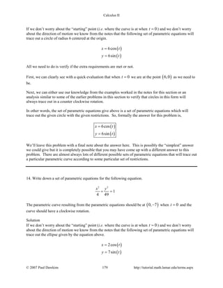 Calculus II
If we don’t worry about the “starting” point (i.e. where the curve is at when 0t = ) and we don’t worry
about the direction of motion we know from the notes that the following set of parametric equations will
trace out a circle of radius 6 centered at the origin.
( )
( )
6cos
6sin
x t
y t
=
=
All we need to do is verify if the extra requirements are met or not.
First, we can clearly see with a quick evaluation that when 0t = we are at the point ( )6,0 as we need to
be.
Next, we can either use our knowledge from the examples worked in the notes for this section or an
analysis similar to some of the earlier problems in this section to verify that circles in this form will
always trace out in a counter clockwise rotation.
In other words, the set of parametric equations give above is a set of parametric equations which will
trace out the given circle with the given restrictions. So, formally the answer for this problem is,
( )
( )
6cos
6sin
x t
y t
=
=
We’ll leave this problem with a final note about the answer here. This is possibly the “simplest” answer
we could give but it is completely possible that you may have come up with a different answer to this
problem. There are almost always lots of different possible sets of parametric equations that will trace out
a particular parametric curve according to some particular set of restrictions.
14. Write down a set of parametric equations for the following equation.
2 2
1
4 49
x y
+ =
The parametric curve resulting from the parametric equations should be at ( )0, 7− when 0t = and the
curve should have a clockwise rotation.
Solution
If we don’t worry about the “starting” point (i.e. where the curve is at when 0t = ) and we don’t worry
about the direction of motion we know from the notes that the following set of parametric equations will
trace out the ellipse given by the equation above.
( )
( )
2cos
7sin
x t
y t
=
=
© 2007 Paul Dawkins 179 http://tutorial.math.lamar.edu/terms.aspx
 