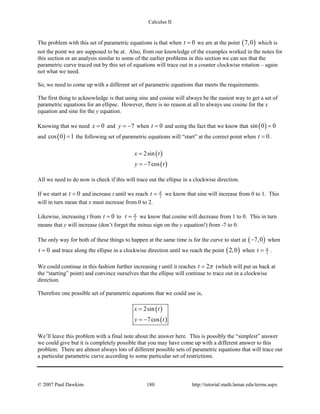 Calculus II
The problem with this set of parametric equations is that when 0t = we are at the point ( )7,0 which is
not the point we are supposed to be at. Also, from our knowledge of the examples worked in the notes for
this section or an analysis similar to some of the earlier problems in this section we can see that the
parametric curve traced out by this set of equations will trace out in a counter clockwise rotation – again
not what we need.
So, we need to come up with a different set of parametric equations that meets the requirements.
The first thing to acknowledge is that using sine and cosine will always be the easiest way to get a set of
parametric equations for an ellipse. However, there is no reason at all to always use cosine for the x
equation and sine for the y equation.
Knowing that we need 0x = and 7y = − when 0t = and using the fact that we know that ( )sin 0 0=
and ( )cos 0 1= the following set of parametric equations will “start” at the correct point when 0t = .
( )
( )
2sin
7cos
x t
y t
=
= −
All we need to do now is check if this will trace out the ellipse in a clockwise direction.
If we start at 0t = and increase t until we reach 2t π
= we know that sine will increase from 0 to 1. This
will in turn mean that x must increase from 0 to 2.
Likewise, increasing t from 0t = to 2t π
= we know that cosine will decrease from 1 to 0. This in turn
means that y will increase (don’t forget the minus sign on the y equation!) from -7 to 0.
The only way for both of these things to happen at the same time is for the curve to start at ( )7,0− when
0t = and trace along the ellipse in a clockwise direction until we reach the point ( )2,0 when 2t π
= .
We could continue in this fashion further increasing t until it reaches 2t π= (which will put us back at
the “starting” point) and convince ourselves that the ellipse will continue to trace out in a clockwise
direction.
Therefore one possible set of parametric equations that we could use is,
( )
( )
2sin
7cos
x t
y t
=
= −
We’ll leave this problem with a final note about the answer here. This is possibly the “simplest” answer
we could give but it is completely possible that you may have come up with a different answer to this
problem. There are almost always lots of different possible sets of parametric equations that will trace out
a particular parametric curve according to some particular set of restrictions.
© 2007 Paul Dawkins 180 http://tutorial.math.lamar.edu/terms.aspx
 