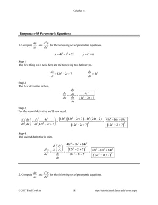 Calculus II
Tangents with Parametric Equations
1. Compute
dy
dx
and
2
2
d y
dx
for the following set of parametric equations.
3 2 4
4 7 6x t t t y t= − + = −
Step 1
The first thing we’ll need here are the following two derivatives.
2 3
12 2 7 4
dx dy
t t t
dt dt
= − + =
Step 2
The first derivative is then,
3
2
4
12 2 7
dy
dy tdt
dxdx t t
dt
= =
− +
Step 3
For the second derivative we’ll now need,
( )( ) ( )
( ) ( )
2 2 33 4 3 2
2 22 2 2
12 12 2 7 4 24 24 48 16 84
12 2 7 12 2 7 12 2 7
t t t t td dy d t t t t
dt dx dt t t t t t t
− + − −  − + 
= = =  
− +    − + − +
Step 4
The second derivative is then,
( )
( )
4 3 2
222 4 3 2
32 2 2
48 16 84
12 2 7 48 16 84
12 2 7 12 2 7
t t t
d dy
t td y t t tdt dx
dxdx t t t t
dt
− +
 
  − + − + = = =
− + − +
2. Compute
dy
dx
and
2
2
d y
dx
for the following set of parametric equations.
© 2007 Paul Dawkins 181 http://tutorial.math.lamar.edu/terms.aspx
 