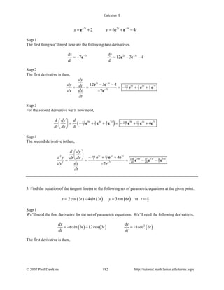 Calculus II
7 2 3
2 6 4t t t
x y t− −
= + = + −e e e
Step 1
The first thing we’ll need here are the following two derivatives.
7 2 3
7 12 3 4t t tdx dy
dt dt
− −
=− = − −e e e
Step 2
The first derivative is then,
2 3
9 4 7312 4
7 7 77
12 3 4
7
t t
t t t
t
dy
dy dt
dxdx
dt
−
−
− −
= = =− + +
−
e e
e e e
e
Step 3
For the second derivative we’ll now need,
( )9 4 7 9 4 73 10812 4 12
7 7 7 7 7 4t t t t t td dy d
dt dx dt
 
= − + + =− + + 
 
e e e e e e
Step 4
The second derivative is then,
9 4 72 108 12
16 11 147 7 108 12 4
49 49 72 7
4
7
t t t
t t t
t
d dy
d y dt dx
dxdx
dt
−
 
  − + + = = = − −
−
e e e
e e e
e
3. Find the equation of the tangent line(s) to the following set of parametric equations at the given point.
( ) ( ) ( )2cos 3 4sin 3 3tan 6x t t y t= − = at 2t π
=
Step 1
We’ll need the first derivative for the set of parametric equations. We’ll need the following derivatives,
( ) ( ) ( )2
6sin 3 12cos 3 18sec 6
dx dy
t t t
dt dt
=− − =
The first derivative is then,
© 2007 Paul Dawkins 182 http://tutorial.math.lamar.edu/terms.aspx
 