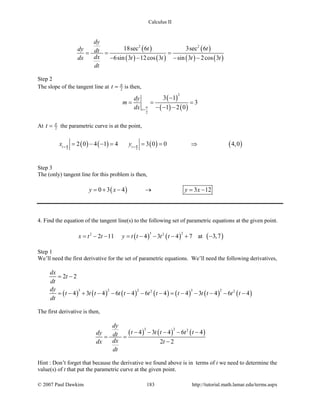 Calculus II
( )
( ) ( )
( )
( ) ( )
2 2
18sec 6 3sec 6
6sin 3 12cos 3 sin 3 2cos 3
dy
t tdy dt
dxdx t t t t
dt
= = =
− − − −
Step 2
The slope of the tangent line at 2t π
= is then,
( )
( ) ( )
2
2
3 1
3
1 2 0t
dy
m
dx π
=
−
= = =
− − −
At 2t π
= the parametric curve is at the point,
( ) ( ) ( ) ( )2 2
2 0 4 1 4 3 0 0 4,0t t
x yπ π=
= − − = = = ⇒
Step 3
The (only) tangent line for this problem is then,
( )0 3 4 3 12y x y x=+ − → = −
4. Find the equation of the tangent line(s) to the following set of parametric equations at the given point.
( ) ( )
3 22 2
2 11 4 3 4 7x t t y t t t t= − − = − − − + at ( )3,7−
Step 1
We’ll need the first derivative for the set of parametric equations. We’ll need the following derivatives,
( ) ( ) ( ) ( ) ( ) ( ) ( )
3 2 2 3 22 2
2 2
4 3 4 6 4 6 4 4 3 4 6 4
dx
t
dt
dy
t t t t t t t t t t t t
dt
= −
= − + − − − − − = − − − − −
The first derivative is then,
( ) ( ) ( )
3 2 2
4 3 4 6 4
2 2
dy
t t t t tdy dt
dxdx t
dt
− − − − −
= =
−
Hint : Don’t forget that because the derivative we found above is in terms of t we need to determine the
value(s) of t that put the parametric curve at the given point.
© 2007 Paul Dawkins 183 http://tutorial.math.lamar.edu/terms.aspx
 