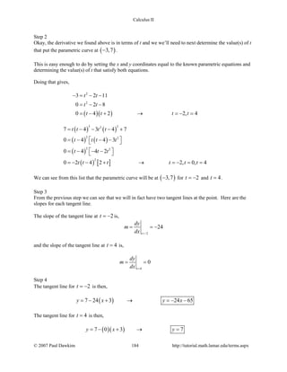 Calculus II
Step 2
Okay, the derivative we found above is in terms of t and we we’ll need to next determine the value(s) of t
that put the parametric curve at ( )3,7− .
This is easy enough to do by setting the x and y coordinates equal to the known parametric equations and
determining the value(s) of t that satisfy both equations.
Doing that gives,
( )( )
2
2
3 2 11
0 2 8
0 4 2 2, 4
t t
t t
t t t t
− = − −
= − −
=− + → =− =
( ) ( )
( ) ( )
( )
( ) [ ]
3 22
2 2
2 2
2
7 4 3 4 7
0 4 4 3
0 4 4 2
0 2 4 2 2, 0, 4
t t t t
t t t t
t t t
t t t t t t
= − − − +
 = − − − 
 = − − − 
=− − + → =− = =
We can see from this list that the parametric curve will be at ( )3,7− for 2t = − and 4t = .
Step 3
From the previous step we can see that we will in fact have two tangent lines at the point. Here are the
slopes for each tangent line.
The slope of the tangent line at 2t = − is,
2
24
t
dy
m
dx =−
= = −
and the slope of the tangent line at 4t = is,
4
0
t
dy
m
dx =
= =
Step 4
The tangent line for 2t = − is then,
( )7 24 3 24 65y x y x=− + → =− −
The tangent line for 4t = is then,
( )( )7 0 3 7y x y=− + → =
© 2007 Paul Dawkins 184 http://tutorial.math.lamar.edu/terms.aspx
 