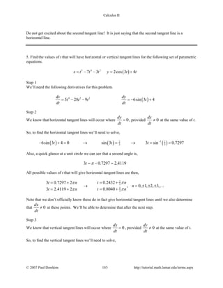 Calculus II
Do not get excited about the second tangent line! It is just saying that the second tangent line is a
horizontal line.
5. Find the values of t that will have horizontal or vertical tangent lines for the following set of parametric
equations.
( )5 4 3
7 3 2cos 3 4x t t t y t t= − − = +
Step 1
We’ll need the following derivatives for this problem.
( )4 3 2
5 28 9 6sin 3 4
dx dy
t t t t
dt dt
=− − =− +
Step 2
We know that horizontal tangent lines will occur where 0
dy
dt
= , provided 0
dx
dt
≠ at the same value of t.
So, to find the horizontal tangent lines we’ll need to solve,
( ) ( ) ( )12 2
3 36sin 3 4 0 sin 3 3 sin 0.7297t t t −
− += → = → = =
Also, a quick glance at a unit circle we can see that a second angle is,
3 0.7297 2.4119t π=− =
All possible values of t that will give horizontal tangent lines are then,
2
3
2
3
0.24323 0.7297 2
, 0, 1, 2, 3,
0.80403 2.4119 2
t nt n
n
t nt n
ππ
ππ
= += +
→ = ± ± ±
= += +

Note that we don’t officially know these do in fact give horizontal tangent lines until we also determine
that 0
dx
dt
≠ at these points. We’ll be able to determine that after the next step.
Step 3
We know that vertical tangent lines will occur where 0
dx
dt
= , provided 0
dy
dt
≠ at the same value of t.
So, to find the vertical tangent lines we’ll need to solve,
© 2007 Paul Dawkins 185 http://tutorial.math.lamar.edu/terms.aspx
 