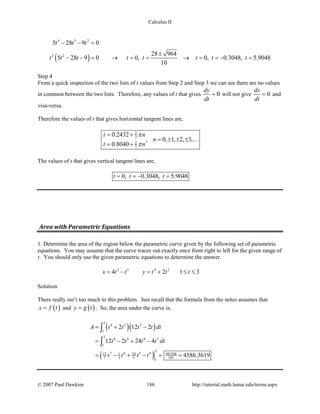 Calculus II
( )
4 3 2
2 2
5 28 9 0
28 964
5 28 9 0 0, 0, 0.3048, 5.9048
10
t t t
t t t t t t t t
− − =
±
− − = → = = → = = − =
Step 4
From a quick inspection of the two lists of t values from Step 2 and Step 3 we can see there are no values
in common between the two lists. Therefore, any values of t that gives 0
dy
dt
= will not give 0
dx
dt
= and
visa-versa.
Therefore the values of t that gives horizontal tangent lines are,
2
3
2
3
0.2432
, 0, 1, 2, 3,
0.8040
t n
n
t n
π
π
= +
= ± ± ±
= +

The values of t that gives vertical tangent lines are,
0, 0.3048, 5.9048t t t==− =
Area with Parametric Equations
1. Determine the area of the region below the parametric curve given by the following set of parametric
equations. You may assume that the curve traces out exactly once from right to left for the given range of
t. You should only use the given parametric equations to determine the answer.
3 2 4 2
4 2 1 3x t t y t t t= − = + ≤ ≤
Solution
There really isn’t too much to this problem. Just recall that the formula from the notes assumes that
( )x f t= and ( )y g t= . So, the area under the curve is,
( )( )
( )
3
4 2 2
1
3
6 5 4 3
1
3
7 6 5 4 48156812 1 24
7 3 5 105
1
2 12 2
12 2 24 4
4586.3619
A t t t t dt
t t t t dt
t t t t
= + −
= − + −
= − + − = =
∫
∫
© 2007 Paul Dawkins 186 http://tutorial.math.lamar.edu/terms.aspx
 