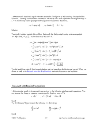 Calculus II
2. Determine the area of the region below the parametric curve given by the following set of parametric
equations. You may assume that the curve traces out exactly once from right to left for the given range of
t. You should only use the given parametric equations to determine the answer.
( ) ( )3
3 cos 4 sin 0x t y t t π= − = + ≤ ≤
Solution
There really isn’t too much to this problem. Just recall that the formula from the notes assumes that
( )x f t= and ( )y g t= . So, the area under the curve is,
( )( ) ( ) ( )( )
( ) ( ) ( ) ( )
( ) ( ) ( )
( ) ( ) ( )
( ) ( ) ( )( )
( ) ( )( )
2
0
2 2 2
0
22 1
20
2 23
40
2 3
80
3
3 3 3 3
8 32 8
1
4 sin 3cos sin
12cos sin 3cos sin
12cos sin 3 sin 2
12cos sin sin 2
12cos sin 1 cos 4
4cos sin 4 8
A t t t dt
t t t t dt
t t t dt
t t t dt
t t t dt
t t t
π
π
π
π
π
π
= +
= +
= +   
= +
= + −
=− + − = +
∫
∫
∫
∫
∫
You did recall how to do all the trig manipulations and trig integrals to do this integral correct? If not you
should go back to the Integrals Involving Trig Functions section to do some review/problems.
Arc Length with Parametric Equations
1. Determine the length of the parametric curve given by the following set of parametric equations. You
may assume that the curve traces out exactly once for the given range of t’s.
( )
33
22
8 3 8 0 4x t y t t= = + − ≤ ≤
Step 1
The first thing we’ll need here are the following two derivatives.
( )
11
22 3
212 8
dx dy
t t
dt dt
= =− −
Step 2
© 2007 Paul Dawkins 187 http://tutorial.math.lamar.edu/terms.aspx
 