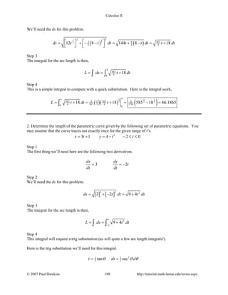 Calculus II
We’ll need the ds for this problem.
( ) ( )
11
22
22
3 9 567
2 4 412 8 144 8 18ds t t dt t t dt t dt  = + − − = + − = +    
Step 3
The integral for the arc length is then,
4
567
40
18L ds t dt= = +∫ ∫
Step 4
This is a simple integral to compute with a quick substitution. Here is the integral work,
( )( ) ( )
3 3 3
2 2 2
44
567 567 84 2
4 567 3 4 17010 0
18 18 585 18 66.1865L t dt t= + = + = − =∫
2. Determine the length of the parametric curve given by the following set of parametric equations. You
may assume that the curve traces out exactly once for the given range of t’s.
2
3 1 4 2 0x t y t t= + = − − ≤ ≤
Step 1
The first thing we’ll need here are the following two derivatives.
3 2
dx dy
t
dt dt
= = −
Step 2
We’ll need the ds for this problem.
[ ] [ ]
2 2 2
3 2 9 4ds t dt t dt= + − = +
Step 3
The integral for the arc length is then,
0
2
2
9 4L ds t dt
−
= = +∫ ∫
Step 4
This integral will require a trig substitution (as will quite a few arc length integrals!).
Here is the trig substitution we’ll need for this integral.
23 3
2 2tan sect dt dθ θ θ= =
© 2007 Paul Dawkins 188 http://tutorial.math.lamar.edu/terms.aspx
 
