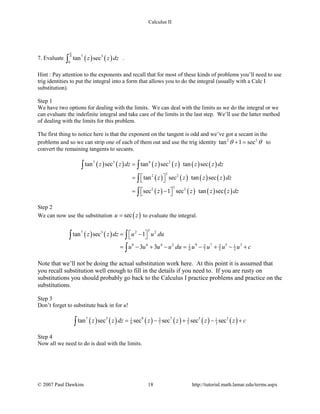 Calculus II
7. Evaluate ( ) ( )4 7 3
0
tan secz z dz
π
∫ .
Hint : Pay attention to the exponents and recall that for most of these kinds of problems you’ll need to use
trig identities to put the integral into a form that allows you to do the integral (usually with a Calc I
substitution).
Step 1
We have two options for dealing with the limits. We can deal with the limits as we do the integral or we
can evaluate the indefinite integral and take care of the limits in the last step. We’ll use the latter method
of dealing with the limits for this problem.
The first thing to notice here is that the exponent on the tangent is odd and we’ve got a secant in the
problems and so we can strip one of each of them out and use the trig identity 2 2
tan 1 secθ θ+ = to
convert the remaining tangents to secants.
( ) ( ) ( ) ( ) ( ) ( )
( ) ( ) ( ) ( )
( ) ( ) ( ) ( )
7 3 6 2
32 2
32 2
tan sec tan sec tan sec
tan sec tan sec
sec 1 sec tan sec
z z dz z z z z dz
z z z z dz
z z z z dz
=
 =  
 = − 
∫ ∫
∫
∫
Step 2
We can now use the substitution ( )secu z= to evaluate the integral.
( ) ( )
37 3 2 2
8 6 4 2 9 7 5 33 31 1
9 7 5 3
tan sec 1
3 3
z z dz u u du
u u u u du u u u u c
 = − 
= − + − = − + − +
∫ ∫
∫
Note that we’ll not be doing the actual substitution work here. At this point it is assumed that
you recall substitution well enough to fill in the details if you need to. If you are rusty on
substitutions you should probably go back to the Calculus I practice problems and practice on the
substitutions.
Step 3
Don’t forget to substitute back in for u!
( ) ( ) ( ) ( ) ( ) ( )7 3 9 7 5 33 31 1
9 7 5 3tan sec sec sec sec secz z dz z z z z c= − + − +∫
Step 4
Now all we need to do is deal with the limits.
© 2007 Paul Dawkins 18 http://tutorial.math.lamar.edu/terms.aspx
 