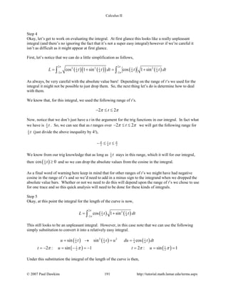 Calculus II
Step 4
Okay, let’s get to work on evaluating the integral. At first glance this looks like a really unpleasant
integral (and there’s no ignoring the fact that it’s not a super easy integral) however if we’re careful it
isn’t as difficult as it might appear at first glance.
First, let’s notice that we can do a little simplification as follows,
( ) ( )( ) ( ) ( )
2 2
2 2 21 1 1 1
4 4 4 42 2
cos 1 sin cos 1 sinL t t dt t t dt
π π
π π− −
= + = +∫ ∫
As always, be very careful with the absolute value bars! Depending on the range of t’s we used for the
integral it might not be possible to just drop them. So, the next thing let’s do is determine how to deal
with them.
We know that, for this integral, we used the following range of t’s.
2 2tπ π− ≤ ≤
Now, notice that we don’t just have a t in the argument for the trig functions in our integral. In fact what
we have is 1
4 t . So, we can see that as t ranges over 2 2tπ π− ≤ ≤ we will get the following range for
1
4 t (just divide the above inequality by 4!),
1
2 4 2tπ π
− ≤ ≤
We know from our trig knowledge that as long as 1
4 t stays in this range, which it will for our integral,
then ( )1
4cos 0t ≥ and so we can drop the absolute values from the cosine in the integral.
As a final word of warning here keep in mind that for other ranges of t’s we might have had negative
cosine in the range of t’s and so we’d need to add in a minus sign to the integrand when we dropped the
absolute value bars. Whether or not we need to do this will depend upon the range of t’s we chose to use
for one trace and so this quick analysis will need to be done for these kinds of integrals.
Step 5
Okay, at this point the integral for the length of the curve is now,
( ) ( )
2
21 1
4 42
cos 1 sinL t t dt
π
π−
= +∫
This still looks to be an unpleasant integral. However, in this case note that we can use the following
simply substitution to convert it into a relatively easy integral.
( ) ( ) ( )2 21 1 1 1
4 4 4 4sin sin cosu t t u du t dt= → = =
( ) ( )1 1
2 22 : sin 1 2 : sin 1t u t uπ π π π=− = − =− = = =
Under this substitution the integral of the length of the curve is then,
© 2007 Paul Dawkins 191 http://tutorial.math.lamar.edu/terms.aspx
 