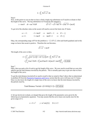Calculus II
1
2
1
4 1L u du
−
= +∫
Step 6
Now, at this point we can see that we have a fairly simple trig substitution we’ll need to evaluate to find
the length of the curve. The trig substitution we’ll need for this integral is,
2 2 2 2
tan sec 1 1 tan sec sect dt d uθ θ θ θ θ θ= = + = + = =
To get rid of the absolute value on the secant will need to convert the limits into θ limits.
4
4
1: 1 tan tan 1
1: 1 tan tan 1
u
u
π
π
θ θ θ
θ θ θ
=− − = → =− → =−
= = → = → =
Okay, the corresponding range ofθ for this problem is 4 4
π π
θ− ≤ ≤ (first and fourth quadrant) and in this
range we know that secant is positive. Therefore the root becomes,
2
1 secu θ+ =
The length of the curve is then,
( ) ( )( )
2 1
2 2 21 1
4 42 1
34 4
4 4
cos 1 sin 4 1
4sec 2 sec tan ln sec tan 9.1824
L t t dt u du
d
π
π
π π
π π
θ θ θ θ θ θ
− −
− −
= + = +
= =  + +  = 
∫ ∫
∫
Step 7
Okay, that was quite a bit of work to get the length of the curve. We now need to recall that we were also
asked to get the total distance traveled by the particle. This is actually quite easy to get now that we have
the length of the curve.
To get the total distance traveled all we need to recall is that we noted in Step 3 above that we determined
in problem #8 from the Parametric Equations and Curves section that the curve will trace out 21.5 times.
Since we also know the length of a single trace of the curve we know that the total distance traveled by
the particle must be,
( )( )Total Distance Travled 9.1824 21.5 197.4216= =
4. Set up, but do not evaluate, an integral that gives the length of the parametric curve given by the
following set of parametric equations. You may assume that the curve traces out exactly once for the
given range of t’s.
( )2
2 sin 2 0 3t
x t y t t= + = ≤ ≤e
Step 1
© 2007 Paul Dawkins 192 http://tutorial.math.lamar.edu/terms.aspx
 