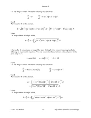 Calculus II
The first thing we’ll need here are the following two derivatives.
( ) ( )2 sin 2 2 cos 2t tdx dy
t t t
dt dt
= = +e e
Step 2
We’ll need the ds for this problem.
[ ] ( ) ( ) ( ) ( )
2 22 2
2 sin 2 2 cos 2 4 sin 2 2 cos 2t t t t
ds t t t dt t t t dt   = + + =+ +   e e e e
Step 3
The integral for the arc length is then,
( ) ( )
3 22
0
4 sin 2 2 cos 2t t
L ds t t t dt == + + 
⌠
⌡∫ e e
5. Set up, but do not evaluate, an integral that gives the length of the parametric curve given by the
following set of parametric equations. You may assume that the curve traces out exactly once for the
given range of t’s.
( ) ( )3 2 3
2cos 2 sin 1 0x t y t t= = − − ≤ ≤
Step 1
The first thing we’ll need here are the following two derivatives.
( ) ( ) ( )2 2
6cos 2 sin 2 2 cos 1
dx dy
t t t t
dt dt
=− =− −
Step 2
We’ll need the ds for this problem.
( ) ( ) ( )
( ) ( ) ( )
222 2
4 2 2 2 2
6cos 2 sin 2 2 cos 1
36cos 2 sin 2 4 cos 1
ds t t t t dt
t t t t dt
  = − + − −   
= + −
Step 3
The integral for the arc length is then,
( ) ( ) ( )3
2
0
4 2 2 2 2
36cos 2 sin 2 4 cos 1L ds t t t t dt
−
= = + −∫ ∫
© 2007 Paul Dawkins 193 http://tutorial.math.lamar.edu/terms.aspx
 