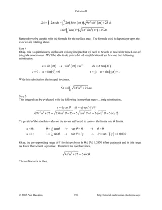 Calculus II
( )( ) ( )
( ) ( )
1
2
1
2 2 2
0
2 2
0
2 2 3cos 9 sin 25
6 cos 9 sin 25
SA xds t t dt
t t dt
π π π π π
π π π π
= = +
= +
∫ ∫
∫
Remember to be careful with the formula for the surface area! The formula used is dependent upon the
axis we are rotating about.
Step 4
Okay, this is a particularly unpleasant looking integral but we need to be able to deal with these kinds of
integrals on occasion. We’ll be able to do quite a bit of simplification if we first use the following
substitution.
( ) ( ) ( )2 2
sin sin cosu t t u du tπ π π π= → = =
( ) ( )1 1
2 20: sin 0 0 : sin 1t u t u π= = = = = =
With this substitution the integral becomes,
1
2 2
0
6 9 25SA u duπ= +∫
Step 5
This integral can be evaluated with the following (somewhat messy…) trig substitution.
25 5
3 3tan sect dt dπ πθ θ θ= =
2 2 2 2 2
9 25 25tan 25 5 tan 1 5 sec 5 secuπ θ θ θ θ+= += += =
To get rid of the absolute value on the secant will need to convert the limits into θ limits.
( )
5
3
15 3 3
3 5 5
0: 0 tan tan 0 0
1: 1 tan tan tan 1.0830
u
u
π
π π
π
θ θ θ
θ θ θ −
= = → = → =
= = → = → = =
Okay, the corresponding range ofθ for this problem is 0 1.0830θ≤ ≤ (first quadrant) and in this range
we know that secant is positive. Therefore the root becomes,
2 2
9 25 5secuπ θ+ =
The surface area is then,
© 2007 Paul Dawkins 196 http://tutorial.math.lamar.edu/terms.aspx
 