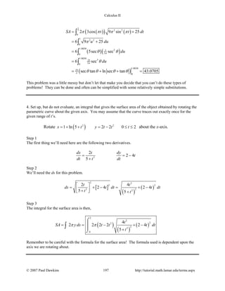 Calculus II
( )( ) ( )
( )( )
( )
1
2 2 2
0
1
2 2
0
1.0830
25
30
1.0830
325
30
1.0830
25
0
2 3cos 9 sin 25
6 9 25
6 5sec sec
6 sec
sec tan ln sec tan 43.0705
SA t t dt
u du
du
du
π
π
π
π π π π
π
θ θ
θ
θ θ θ θ
= +
= +
=
=
= + + =
∫
∫
∫
∫
This problem was a little messy but don’t let that make you decide that you can’t do these types of
problems! They can be done and often can be simplified with some relatively simple substitutions.
4. Set up, but do not evaluate, an integral that gives the surface area of the object obtained by rotating the
parametric curve about the given axis. You may assume that the curve traces out exactly once for the
given range of t’s.
Rotate ( )2 2
1 ln 5 2 2 0 2x t y t t t= + + = − ≤ ≤ about the x-axis.
Step 1
The first thing we’ll need here are the following two derivatives.
2
2
2 4
5
dx t dy
t
dt t dt
= = −
+
Step 2
We’ll need the ds for this problem.
[ ]
( )
( )
2 2
2 2
22 2
2 4
2 4 2 4
5 5
t t
ds t dt t dt
t t
 
= + − = + − +  +
Step 3
The integral for the surface area is then,
( )
( )
( )
2
2
22
22
0
4
2 2 2 2 2 4
5
t
SA y ds t t t dt
t
π π= = − + −
+
⌠


⌡
∫
Remember to be careful with the formula for the surface area! The formula used is dependent upon the
axis we are rotating about.
© 2007 Paul Dawkins 197 http://tutorial.math.lamar.edu/terms.aspx
 