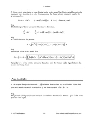 Calculus II
5. Set up, but do not evaluate, an integral that gives the surface area of the object obtained by rotating the
parametric curve about the given axis. You may assume that the curve traces out exactly once for the
given range of t’s.
Rotate ( ) ( )2 1 1
4 21 3 sin 2 cos 0x t y t t t= + = ≤ ≤ about the y-axis.
Step 1
The first thing we’ll need here are the following two derivatives.
( ) ( ) ( ) ( )1 1 1
4 4 46 2cos 2 cos sin 2 sin
dx dy
t t t t t
dt dt
= = −
Step 2
We’ll need the ds for this problem.
[ ] ( ) ( ) ( ) ( )
22 1 1 1
4 4 46 2cos 2 cos sin 2 sinds t t t t t dt =+ − 
Step 3
The integral for the surface area is then,
( ) ( ) ( ) ( ) ( )( )
2 22 2 1 1 1
4 4 4
0
2 2 1 3 36 2cos 2 cos sin 2 sinSA xds t t t t t t dtπ π= = + + −⌠
⌡∫
Remember to be careful with the formula for the surface area! The formula used is dependent upon the
axis we are rotating about.
Polar Coordinates
1. For the point with polar coordinates ( )72, π
determine three different sets of coordinates for the same
point all of which have angles different from 5
π and are in the range 2 2π θ π− ≤ ≤ .
Step 1
This problem is really as exercise in how well we understand the unit circle. Here is a quick sketch of the
point and some angles.
© 2007 Paul Dawkins 198 http://tutorial.math.lamar.edu/terms.aspx
 