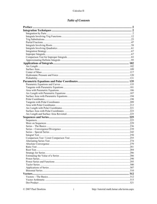 Calculus II
Table of Contents
Preface............................................................................................................................................ 2
Integration Techniques ................................................................................................................. 2
Integration by Parts .................................................................................................................................... 2
Integrals Involving Trig Functions............................................................................................................12
Trig Substitutions......................................................................................................................................25
Partial Fractions ........................................................................................................................................47
Integrals Involving Roots..........................................................................................................................58
Integrals Involving Quadratics..................................................................................................................61
Integration Strategy...................................................................................................................................67
Improper Integrals.....................................................................................................................................67
Comparison Test for Improper Integrals...................................................................................................83
Approximating Definite Integrals .............................................................................................................95
Applications of Integrals........................................................................................................... 102
Arc Length ..............................................................................................................................................102
Surface Area............................................................................................................................................109
Center of Mass ........................................................................................................................................117
Hydrostatic Pressure and Force...............................................................................................................120
Probability...............................................................................................................................................131
Parametric Equations and Polar Coordinates........................................................................ 135
Parametric Equations and Curves ...........................................................................................................135
Tangents with Parametric Equations.......................................................................................................181
Area with Parametric Equations..............................................................................................................186
Arc Length with Parametric Equations ...................................................................................................187
Surface Area with Parametric Equations.................................................................................................194
Polar Coordinates....................................................................................................................................198
Tangents with Polar Coordinates ............................................................................................................209
Area with Polar Coordinates ...................................................................................................................212
Arc Length with Polar Coordinates.........................................................................................................221
Surface Area with Polar Coordinates......................................................................................................223
Arc Length and Surface Area Revisited..................................................................................................225
Sequences and Series................................................................................................................. 225
Sequences................................................................................................................................................225
More on Sequences .................................................................................................................................229
Series – The Basics .................................................................................................................................236
Series – Convergence/Divergence ..........................................................................................................239
Series – Special Series ............................................................................................................................242
Integral Test ............................................................................................................................................250
Comparison Test / Limit Comparison Test.............................................................................................255
Alternating Series Test............................................................................................................................274
Absolute Convergence ............................................................................................................................279
Ratio Test................................................................................................................................................281
Root Test.................................................................................................................................................284
Strategy for Series...................................................................................................................................286
Estimating the Value of a Series .............................................................................................................286
Power Series............................................................................................................................................290
Power Series and Functions ....................................................................................................................295
Taylor Series ...........................................................................................................................................300
Applications of Series .............................................................................................................................307
Binomial Series.......................................................................................................................................310
Vectors........................................................................................................................................ 312
Vectors – The Basics...............................................................................................................................312
Vector Arithmetic ...................................................................................................................................315
Dot Product .............................................................................................................................................321
© 2007 Paul Dawkins i http://tutorial.math.lamar.edu/terms.aspx
 