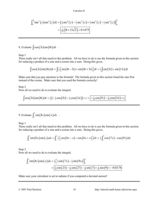 Calculus II
( ) ( ) ( ) ( ) ( ) ( )( )
( )
44 7 3 9 7 5 33 31 1
9 7 5 30 0
2
315
tan sec sec sec sec sec
8 13 2 0.1675
z z dz z z z z
ππ
= − + −
= + =
∫
8. Evaluate ( ) ( )cos 3 sin 8t t dt∫ .
Step 1
There really isn’t all that much to this problem. All we have to do is use the formula given in this section
for reducing a product of a sine and a cosine into a sum. Doing this gives,
( ) ( ) ( ) ( ) ( ) ( )1 1
2 2cos 3 sin 8 sin 8 3 sin 8 3 sin 5 sin 11t t dt t t t t dt t t dt= − + + = +  ∫ ∫ ∫
Make sure that you pay attention to the formula! The formula given in this section listed the sine first
instead of the cosine. Make sure that you used the formula correctly!
Step 2
Now all we need to do is evaluate the integral.
( ) ( ) ( ) ( )( ) ( ) ( )1 1 1 1 1
2 5 11 10 22cos 3 sin 8 cos 5 cos 11 cos 5 cos 11t t dt t t c t t c= − − + =− − +∫
9. Evaluate ( ) ( )
3
1
sin 8 sinx x dx∫ .
Step 1
There really isn’t all that much to this problem. All we have to do is use the formula given in this section
for reducing a product of a sine and a cosine into a sum. Doing this gives,
( ) ( ) ( ) ( ) ( ) ( )
3 3 3
1 1
2 21 1 1
sin 8 sin cos 8 cos 8 cos 7 cos 9x x dx x x x x dx x x dx= − − += −  ∫ ∫ ∫
Step 2
Now all we need to do is evaluate the integral.
( ) ( ) ( ) ( )
( ) ( ) ( ) ( )
3 3
1 1 1
2 7 9 11
1 1 1 1
14 18 14 18
sin 8 sin sin 7 sin 9
sin 21 sin 27 sin 7 sin 9 0.0174
x x dx x x= −  
= − − + =−
∫
Make sure your calculator is set to radians if you computed a decimal answer!
© 2007 Paul Dawkins 19 http://tutorial.math.lamar.edu/terms.aspx
 