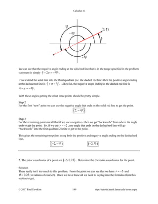 Calculus II
We can see that the negative angle ending at the solid red line that is in the range specified in the problem
statement is simply 13
7 72π π
π− =− .
If we extend the solid line into the third quadrant (i.e. the dashed red line) then the positive angle ending
at the dashed red line is 8
7 7
π π
π+ = . Likewise, the negative angle ending at the dashed red line is
6
7 7
π π
π− =− .
With these angles getting the other three points should be pretty simple.
Step 2
For the first “new” point we can use the negative angle that ends on the solid red line to get the point.
( )13
72, π
−
Step 3
For the remaining points recall that if we use a negative r then we go “backwards” from where the angle
ends to get the point. So, if we use 2r = − , any angle that ends on the dashed red line will go
“backwards” into the first quadrant 2 units to get to the point.
This gives the remaining two points using both the positive and negative angle ending on the dashed red
line,
( ) ( )6 8
7 72, 2,π π
− − −
2. The polar coordinates of a point are ( )5,0.23− . Determine the Cartesian coordinates for the point.
Solution
There really isn’t too much to this problem. From the point we can see that we have 5r = − and
0.23θ = (in radians of course!). Once we have these all we need to is plug into the formulas from this
section to get,
© 2007 Paul Dawkins 199 http://tutorial.math.lamar.edu/terms.aspx
 