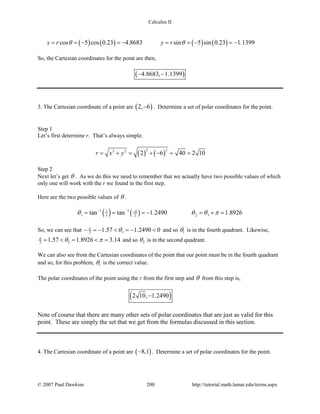 Calculus II
( ) ( ) ( ) ( )cos 5 cos 0.23 4.8683 sin 5 sin 0.23 1.1399x r y rθ θ==− =− ==− =−
So, the Cartesian coordinates for the point are then,
( )4.8683, 1.1399− −
3. The Cartesian coordinate of a point are ( )2, 6− . Determine a set of polar coordinates for the point.
Step 1
Let’s first determine r. That’s always simple.
( ) ( )
2 22 2
2 6 40 2 10r x y= + = + − = =
Step 2
Next let’s get θ . As we do this we need to remember that we actually have two possible values of which
only one will work with the r we found in the first step.
Here are the two possible values of θ .
( ) ( )1 1 6
1 2 12tan tan 1.2490 1.8926y
xθ θ θ π− − −
= = =− = + =
So, we can see that 12 1.57 1.2490 0π
θ− =− < =− < and so 1θ is in the fourth quadrant. Likewise,
22 1.57 1.8926 3.14π
θ π= < = < = and so 2θ is in the second quadrant.
We can also see from the Cartesian coordinates of the point that our point must be in the fourth quadrant
and so, for this problem, 1θ is the correct value.
The polar coordinates of the point using the r from the first step and θ from this step is,
( )2 10, 1.2490−
Note of course that there are many other sets of polar coordinates that are just as valid for this
point. These are simply the set that we get from the formulas discussed in this section.
4. The Cartesian coordinate of a point are ( )8,1− . Determine a set of polar coordinates for the point.
© 2007 Paul Dawkins 200 http://tutorial.math.lamar.edu/terms.aspx
 