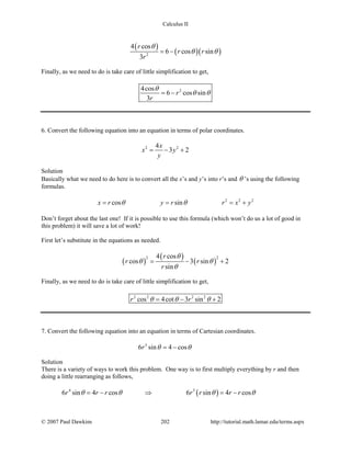 Calculus II
( )
( )( )2
4 cos
6 cos sin
3
r
r r
r
θ
θ θ= −
Finally, as we need to do is take care of little simplification to get,
24cos
6 cos sin
3
r
r
θ
θ θ= −
6. Convert the following equation into an equation in terms of polar coordinates.
2 24
3 2
x
x y
y
= − +
Solution
Basically what we need to do here is to convert all the x’s and y’s into r’s and θ ’s using the following
formulas.
2 2 2
cos sinx r y r r x yθ θ= = = +
Don’t forget about the last one! If it is possible to use this formula (which won’t do us a lot of good in
this problem) it will save a lot of work!
First let’s substitute in the equations as needed.
( )
( )
( )
2 24 cos
cos 3 sin 2
sin
r
r r
r
θ
θ θ
θ
= − +
Finally, as we need to do is take care of little simplification to get,
2 2 2 2
cos 4cot 3 sin 2r rθ θ θ= − +
7. Convert the following equation into an equation in terms of Cartesian coordinates.
3
6 sin 4 cosr θ θ= −
Solution
There is a variety of ways to work this problem. One way is to first multiply everything by r and then
doing a little rearranging as follows,
( )4 3
6 sin 4 cos 6 sin 4 cosr r r r r r rθ θ θ θ=− ⇒ =−
© 2007 Paul Dawkins 202 http://tutorial.math.lamar.edu/terms.aspx
 