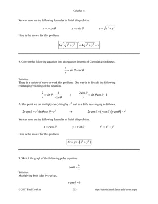 Calculus II
We can now use the following formulas to finish this problem.
2 2
cos sinx r y r r x yθ θ= = = +
Here is the answer for this problem,
3
2 2 2 2
6 4y x y x y x + = + −
 
8. Convert the following equation into an equation in terms of Cartesian coordinates.
2
sin sec
r
θ θ= −
Solution
There is a variety of ways to work this problem. One way is to first do the following
rearranging/rewriting of the equation.
2 1 2cos
sin sin cos 1
cosr r
θ
θ θ θ
θ
= − → = −
At this point we can multiply everything by 2
r and do a little rearranging as follows,
( )( )2 2 2
2 cos sin cos 2 cos sin cosr r r r r r rθ θ θ θ θ θ= − → = −
We can now use the following formulas to finish this problem.
2 2 2
cos sinx r y r r x yθ θ= = = +
Here is the answer for this problem,
( )2 2
2x yx x y= − +
9. Sketch the graph of the following polar equation.
6
cos
r
θ =
Solution
Multiplying both sides by r gives,
cos 6r θ =
© 2007 Paul Dawkins 203 http://tutorial.math.lamar.edu/terms.aspx
 