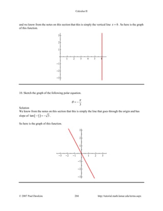 Calculus II
and we know from the notes on this section that this is simply the vertical line 6x = . So here is the graph
of this function.
10. Sketch the graph of the following polar equation.
3
π
θ = −
Solution
We know from the notes on this section that this is simply the line that goes through the origin and has
slope of ( )3tan 3π
− =− .
So here is the graph of this function.
© 2007 Paul Dawkins 204 http://tutorial.math.lamar.edu/terms.aspx
 