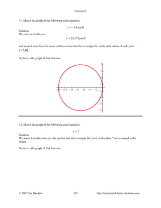 Calculus II
11. Sketch the graph of the following polar equation.
14cosr θ= −
Solution
We can rewrite this as,
( )2 7 cosr θ= −
and so we know from the notes on this section that this is simply the circle with radius -7 and center
( )7,0− .
So here is the graph of this function.
12. Sketch the graph of the following polar equation.
7r =
Solution
We know from the notes on this section that this is simply the circle with radius 7 and centered at the
origin.
So here is the graph of this function.
© 2007 Paul Dawkins 205 http://tutorial.math.lamar.edu/terms.aspx
 