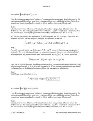 Calculus II
10. Evaluate ( ) ( )4
cot 10 csc 10z z dz∫ .
Hint : Even though no examples of products of cotangents and cosecants were done in the notes for this
section you should know how to do them. Ask yourself how you would do the problem if it involved
tangents and secants instead and you should be able to see how to do this problem as well.
Step 1
Other than the obvious difference in the actual functions there is no practical difference in how this
problem and one that had tangents and secants would work. So, all we need to do is ask ourselves how
this would work if it involved tangents and secants and we’ll be able to work this on as well.
We can first notice here is that the exponent on the cotangent is odd and we’ve got a cosecant in the
problems and so we can strip the (only) cotangent and one of the secants out.
( ) ( ) ( ) ( ) ( )4 3
cot 10 csc 10 csc 10 cot 10 csc 10z z dz z z z dz=∫ ∫
Step 2
Normally we would use the trig identity 2 2
cot 1 cscθ θ+ = to convert the remaining cotangents to
cosecants. However, in this case there are no remaining cotangents to convert and so there really isn’t
anything to do at this point other than to use the substitution ( )csc 10u z= to evaluate the integral.
( ) ( )4 3 41 1
10 40cot 10 csc 10z z dz u du u c=− =− +∫ ∫
Note that we’ll not be doing the actual substitution work here. At this point it is assumed that you recall
substitution well enough to fill in the details if you need to. If you are rusty on substitutions you should
probably go back to the Calculus I practice problems and practice on the substitutions.
Step 3
Don’t forget to substitute back in for u!
( ) ( ) ( )4 41
40cot 10 csc 10 csc 10z z dz z c=− +∫
11. Evaluate ( ) ( )6 41 1
4 4csc cotw w dw∫ .
Hint : Even though no examples of products of cotangents and cosecants were done in the notes for this
section you should know how to do them. Ask yourself how you would do the problem if it involved
tangents and secants instead and you should be able to see how to do this problem as well.
Step 1
Other than the obvious difference in the actual functions there is no practical difference in how this
problem and one that had tangents and secants would work. So, all we need to do is ask ourselves how
this would work if it involved tangents and secants and we’ll be able to work this on as well.
© 2007 Paul Dawkins 20 http://tutorial.math.lamar.edu/terms.aspx
 