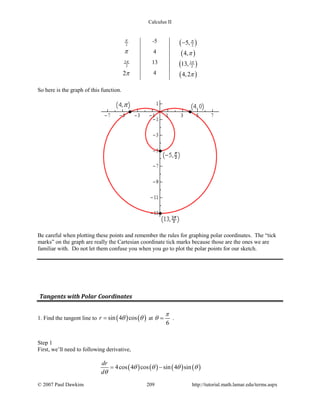 Calculus II
2
π -5 ( )25, π
−
π 4 ( )4,π
3
2
π 13 ( )3
213, π
2π 4 ( )4,2π
So here is the graph of this function.
Be careful when plotting these points and remember the rules for graphing polar coordinates. The “tick
marks” on the graph are really the Cartesian coordinate tick marks because those are the ones we are
familiar with. Do not let them confuse you when you go to plot the polar points for our sketch.
Tangents with Polar Coordinates
1. Find the tangent line to ( ) ( )sin 4 cosr θ θ= at
6
π
θ = .
Step 1
First, we’ll need to following derivative,
( ) ( ) ( ) ( )4cos 4 cos sin 4 sin
dr
d
θ θ θ θ
θ
= −
© 2007 Paul Dawkins 209 http://tutorial.math.lamar.edu/terms.aspx
 