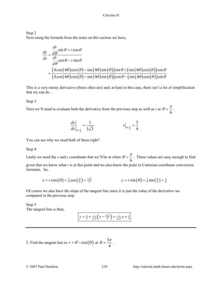 Calculus II
Step 2
Next using the formula from the notes on this section we have,
( ) ( ) ( ) ( )( ) ( ) ( )( )
( ) ( ) ( ) ( )( ) ( ) ( )( )
sin cos
cos sin
4cos 4 cos sin 4 sin sin sin 4 cos cos
4cos 4 cos sin 4 sin cos sin 4 cos sin
dr
r
dy d
drdx r
d
θ θ
θ
θ θ
θ
θ θ θ θ θ θ θ θ
θ θ θ θ θ θ θ θ
+
=
−
− +
=
− −
This is a very messy derivative (these often are) and, at least in this case, there isn’t a lot of simplification
that we can do…
Step 3
Next we’ll need to evaluate both the derivative from the previous step as well as r at
6
π
θ = .
6
6
1 3
43 3
dy
r
dx
π
π
θ
θ
=
=
= =
You can see why we need both of these right?
Step 4
Lastly we need the x and y coordinate that we’ll be at when
6
π
θ = . These values are easy enough to find
given that we know what r is at this point and we also know the polar to Cartesian coordinate conversion
formulas. So,
( ) ( ) ( ) ( )3 33 3 3
4 6 8 4 6 8cos cos sin sinx r y rπ π
θ θ= = = = = =
Of course we also have the slope of the tangent line since it is just the value of the derivative we
computed in the previous step.
Step 5
The tangent line is then,
( )3 33 1 1 1
8 8 43 3 3 3
y x x=+ − = +
2. Find the tangent line to ( )cosr θ θ= − at
3
4
π
θ = .
© 2007 Paul Dawkins 210 http://tutorial.math.lamar.edu/terms.aspx
 