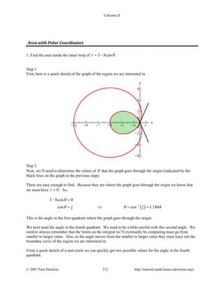 Calculus II
Area with Polar Coordinates
1. Find the area inside the inner loop of 3 8cosr θ= − .
Step 1
First, here is a quick sketch of the graph of the region we are interested in.
Step 2
Now, we’ll need to determine the values of θ that the graph goes through the origin (indicated by the
black lines on the graph in the previous step).
There are easy enough to find. Because they are where the graph goes through the origin we know that
we must have 0r = . So,
( )13 3
8 8
3 8cos 0
cos cos 1.1864
θ
θ θ −
− =
= ⇒ = =
This is the angle in the first quadrant where the graph goes through the origin.
We next need the angle in the fourth quadrant. We need to be a little careful with this second angle. We
need to always remember that the limits on the integral we’ll eventually be computing must go from
smaller to larger value. Also, as the angle moves from the smaller to larger value they must trace out the
boundary curve of the region we are interested in.
From a quick sketch of a unit circle we can quickly get two possible values for the angle in the fourth
quadrant.
© 2007 Paul Dawkins 212 http://tutorial.math.lamar.edu/terms.aspx
 