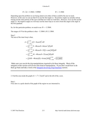 Calculus II
2 1.1864 5.0968 1.1864θ π θ=− = =−
Depending upon the problem we are being asked to do either of these could be the one we need.
However, in this case we can see that if we use the first angle (i.e. the positive angle) we actually end up
tracing out the outer portion of the curve and that isn’t what we want here. However, if we use the second
angle (i.e. the negative angle) we will trace out the inner loop as we move from this angle to the angle in
the first quadrant.
So, for this particular problem, we need to use 1.1864θ = − .
The ranges of θ for this problem is then 1.1864 1.1864θ− ≤ ≤ .
Step 3
The area of the inner loop is then,
( )
( )
( )( )
( )
( ) ( )( )
1.1864 21
21.1864
1.1864
21
2 1.1864
1.1864
1
2 1.1864
1.1864
1
2 1.1864
1.1864
1
2 1.1864
3 8cos
9 48cos 64cos
9 48cos 32 1 cos 2
41 48cos 32cos 2
41 48sin 16sin 2 15.2695
A d
d
d
d
θ θ
θ θ θ
θ θ θ
θ θ θ
θ θ θ
−
−
−
−
−
= −
= − +
= − + +
= − +
= − + =
∫
∫
∫
∫
Make sure you can do the trig manipulations required to do these integrals. Most of the
integrals in this section will involve this kind of manipulation. If you don’t recall how to do
them go back and take a look at the Integrals Involving Trig Functions section.
2. Find the area inside the graph of 7 3cosr θ= + and to the left of the y-axis.
Step 1
First, here is a quick sketch of the graph of the region we are interested in.
© 2007 Paul Dawkins 213 http://tutorial.math.lamar.edu/terms.aspx
 