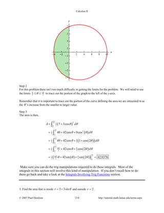 Calculus II
Step 2
For this problem there isn’t too much difficulty in getting the limits for the problem. We will need to use
the limits 3
2 2
π π
θ≤ ≤ to trace out the portion of the graph to the left of the y-axis.
Remember that it is important to trace out the portion of the curve defining the area we are interested in as
the θ ’s increase from the smaller to larger value.
Step 3
The area is then,
( )
( )
( )( )
( )
( ) ( )( )
3
2
2
3
2
2
3
2
2
3
2
2
3
2
2
21
2
21
2
91
2 2
107 91
2 2 2
107 91
2 2 4
7 3cos
49 42cos 9cos
49 42cos 1 cos 2
42cos cos 2
42sin sin 2 42.0376
A d
d
d
d
π
π
π
π
π
π
π
π
π
π
θ θ
θ θ θ
θ θ θ
θ θ θ
θ θ θ
= +
= + +
= + + +
= + +
= + + =
∫
∫
∫
∫
Make sure you can do the trig manipulations required to do these integrals. Most of the
integrals in this section will involve this kind of manipulation. If you don’t recall how to do
them go back and take a look at the Integrals Involving Trig Functions section.
3. Find the area that is inside 3 3sinr θ= + and outside 2r = .
© 2007 Paul Dawkins 214 http://tutorial.math.lamar.edu/terms.aspx
 