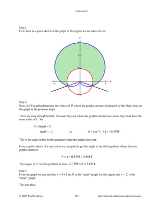 Calculus II
Step 1
First, here is a quick sketch of the graph of the region we are interested in.
Step 2
Now, we’ll need to determine the values of θ where the graphs intersect (indicated by the black lines on
the graph in the previous step).
There are easy enough to find. Because they are where the graphs intersect we know they must have the
same value of r. So,
( )11 1
3 3
3 3sin 2
sin sin 0.3398
θ
θ θ −
+ =
=− ⇒ = − =−
This is the angle in the fourth quadrant where the graphs intersect.
From a quick sketch of a unit circle we can quickly get the angle in the third quadrant where the two
graphs intersect.
0.3398 3.4814θ π=+ =
The ranges of θ for this problem is then 0.3398 3.4814θ− ≤ ≤ .
Step 3
From the graph we can see that 3 3sinr θ= + is the “outer” graph for this region and 2r = is the
“inner” graph.
The area then,
© 2007 Paul Dawkins 215 http://tutorial.math.lamar.edu/terms.aspx
 