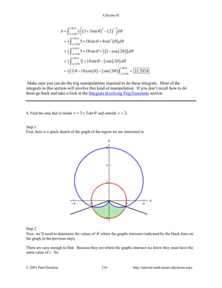 Calculus II
( ) ( )
( )
( )( )
( )
( ) ( )( )
3.4814 2 21
20.3398
3.4814
21
2 0.3398
3.4814
91
2 20.3398
3.4814
19 91
2 2 20.3398
3.4814
19 91
2 2 4 0.3398
3 3sin 2
5 18sin 9sin
5 18sin 1 cos 2
18sin cos 2
18cos sin 2 33.7074
A d
d
d
d
θ θ
θ θ θ
θ θ θ
θ θ θ
θ θ θ
−
−
−
−
−
 = + −
 
= + +
= + + −
= + −
= − − =
∫
∫
∫
∫
Make sure you can do the trig manipulations required to do these integrals. Most of the
integrals in this section will involve this kind of manipulation. If you don’t recall how to do
them go back and take a look at the Integrals Involving Trig Functions section.
4. Find the area that is inside 3 3sinr θ= + and outside 2r = .
Step 1
First, here is a quick sketch of the graph of the region we are interested in.
Step 2
Now, we’ll need to determine the values of θ where the graphs intersect (indicated by the black lines on
the graph in the previous step).
There are easy enough to find. Because they are where the graphs intersect we know they must have the
same value of r. So,
© 2007 Paul Dawkins 216 http://tutorial.math.lamar.edu/terms.aspx
 