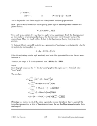 Calculus II
( )11 1
3 3
3 3sin 2
sin sin 0.3398
θ
θ θ −
+ =
=− ⇒ = − =−
This is one possible value for the angle in the fourth quadrant where the graphs intersect.
From a quick sketch of a unit circle we can quickly get the angle in the third quadrant where the two
graphs intersect.
0.3398 3.4814θ π=+ =
Now, we’ll have a problem if we use these two angles for our area integral. Recall that the angles must
go from smaller to larger values and as they do that they must trace out the boundary curves of the
enclosed area. These two clearly will not do that. In fact they trace out the area from the previous
problem.
To fix this problem it is probably easiest to use a quick sketch of a unit circle to see that another value for
the angle in the fourth quadrant is,
2 0.3398 5.9434θ π=− =
Using this angle along with the angle we already have in the third quadrant will trace out the area we are
interested in.
Therefore, the ranges of θ for this problem is then 3.4814 5.9434θ≤ ≤ .
Step 3
From the graph we can see that 2r = is the “outer” graph for this region and 3 3sinr θ= + is the
“inner” graph.
The area then,
( ) ( )
( )
( )( )
( )
( ) ( )( )
5.9434 2 21
23.4814
5.9434
21
2 3.4814
5.9434
91
2 23.4814
5.9434
19 91
2 2 23.4814
5.9434
19 91
2 2 4 3.4814
2 3 3sin
5 18sin 9sin
5 18sin 1 cos 2
18sin cos 2
18cos sin 2 3.8622
A d
d
d
d
θ θ
θ θ θ
θ θ θ
θ θ θ
θ θ θ
 = − +
 
= − − −
= − − − −
= − − +
= − + + =
∫
∫
∫
∫
Do not get too excited about all the minus signs in the second step above. Just because all the
terms have minus signs in front of them does not mean that we should get a negative value from
out integral!
© 2007 Paul Dawkins 217 http://tutorial.math.lamar.edu/terms.aspx
 