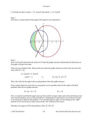 Calculus II
5. Find the area that is inside 4 2cosr θ= − and outside 6 2cosr θ= + .
Step 1
First, here is a quick sketch of the graph of the region we are interested in.
Step 2
Now, we’ll need to determine the values of θ where the graphs intersect (indicated by the black lines on
the graph in the previous step).
There are easy enough to find. Because they are where the graphs intersect we know they must have the
same value of r. So,
( )1 21 1
2 2 3
6 2cos 4 2cos
cos cos π
θ θ
θ θ −
+ =−
=− ⇒ = − =
This is the value for the angle in the second quadrant where the graphs intersect.
From a quick sketch of a unit circle we can quickly see two possible values for the angle in the third
quadrant where the two graphs intersect.
2 4 2
3 3 32 ππ π
θ π θ= − = =−
Now, we need to recall that the angles must go from smaller to larger values and as they do that they must
trace out the boundary curves of the enclosed area. Keeping this in mind and we can see that we’ll need
to use the positive angle for this problem. If we used the negative angle we’d be tracing out the “right”
portions of our curves and we need to trace out the “left” portions of our curves.
Therefore, the ranges of θ for this problem is then 2 4
3 3
π π
θ≤ ≤ .
© 2007 Paul Dawkins 218 http://tutorial.math.lamar.edu/terms.aspx
 