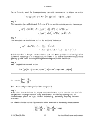 Calculus II
We can first notice here is that the exponent on the cosecant is even and so we can strip out two of them.
( ) ( ) ( ) ( ) ( )6 4 4 4 21 1 1 1 1
4 4 4 4 4csc cot csc cot cscw w dw w w w dw=∫ ∫
Step 2
Now we can use the trig identity 2 2
cot 1 cscθ θ+ = to convert the remaining cosecants to cotangents.
( ) ( ) ( ) ( ) ( )
( ) ( ) ( )
26 4 2 4 21 1 1 1 1
4 4 4 4 4
22 4 21 1 1
4 4 4
csc cot csc cot csc
cot 1 cot csc
w w dw w w w dw
w w w dw
 =  
 = + 
∫ ∫
∫
Step 3
Now we can use the substitution ( )1
4cotu w= to evaluate the integral.
( ) ( )
( )
26 4 2 41 1
4 4
8 6 4 9 7 51 2 1
9 7 5
csc cot 4 1
4 2 4
w w dw u u du
u u u du u u u c
 =− + 
=− + + =− + + +
∫ ∫
∫
Note that we’ll not be doing the actual substitution work here. At this point it is assumed that you recall
substitution well enough to fill in the details if you need to. If you are rusty on substitutions you should
probably go back to the Calculus I practice problems and practice on the substitutions.
Step 4
Don’t forget to substitute back in for u!
( ) ( ) ( ) ( ) ( )6 4 9 7 581 1 4 1 1 4 1
4 4 9 4 7 4 5 4csc cot cot cot cotw w dw w w w c=− − − +∫
12. Evaluate
( )
( )
4
9
sec 2
tan 2
t
dt
t
⌠

⌡
.
Hint : How would you do this problem if it were a product?
Step 1
If this were a product of secants and tangents we would know how to do it. The same ideas work here,
except that we have to pay attention to only the numerator. We can’t strip anything out of the
denominator (in general) and expect it to work the same way. We can only strip things out of the
numerator.
So, let’s notice here is that the exponent on the secant is even and so we can strip out two of them.
( )
( )
( )
( )
( )
4 2
2
9 9
sec 2 sec 2
sec 2
tan 2 tan 2
t t
dt t dt
t t
=
⌠ ⌠
 
⌡ ⌡
© 2007 Paul Dawkins 21 http://tutorial.math.lamar.edu/terms.aspx
 