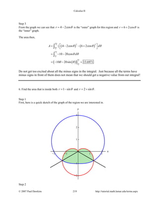 Calculus II
Step 3
From the graph we can see that 4 2cosr θ= − is the “outer” graph for this region and 6 2cosr θ= + is
the “inner” graph.
The area then,
( ) ( )
( )( )
4
3
2
3
4
3
2
3
4
3
2
3
2 21
2 4 2cos 6 2cos
10 20cos
10 20sin 13.6971
A d
d
π
π
π
π
π
π
θ θ θ
θ θ
θ θ
 = − − +
 
= − −
=− − =
∫
∫
Do not get too excited about all the minus signs in the integral. Just because all the terms have
minus signs in front of them does not mean that we should get a negative value from out integral!
6. Find the area that is inside both 1 sinr θ= − and 2 sinr θ= + .
Step 1
First, here is a quick sketch of the graph of the region we are interested in.
Step 2
© 2007 Paul Dawkins 219 http://tutorial.math.lamar.edu/terms.aspx
 